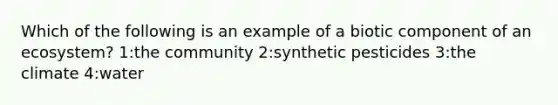 Which of the following is an example of a biotic component of an ecosystem? 1:the community 2:synthetic pesticides 3:the climate 4:water