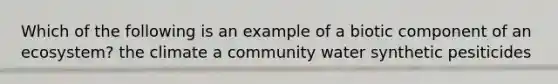 Which of the following is an example of a biotic component of an ecosystem? the climate a community water synthetic pesiticides