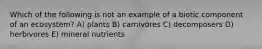 Which of the following is not an example of a biotic component of an ecosystem? A) plants B) carnivores C) decomposers D) herbivores E) mineral nutrients