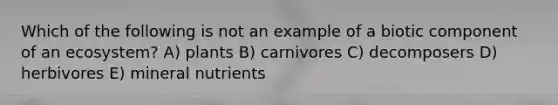 Which of the following is not an example of a biotic component of an ecosystem? A) plants B) carnivores C) decomposers D) herbivores E) mineral nutrients