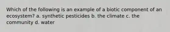 Which of the following is an example of a biotic component of an ecosystem? a. synthetic pesticides b. the climate c. the community d. water