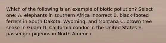 Which of the following is an example of biotic pollution? Select one: A. elephants in southern Africa Incorrect B. black-footed ferrets in South Dakota, Wyoming, and Montana C. brown tree snake in Guam D. California condor in the United States E. passenger pigeons in North America