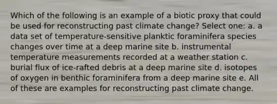 Which of the following is an example of a biotic proxy that could be used for reconstructing past climate change? Select one: a. a data set of temperature-sensitive planktic foraminifera species changes over time at a deep marine site b. instrumental temperature measurements recorded at a weather station c. burial flux of ice-rafted debris at a deep marine site d. isotopes of oxygen in benthic foraminifera from a deep marine site e. All of these are examples for reconstructing past climate change.