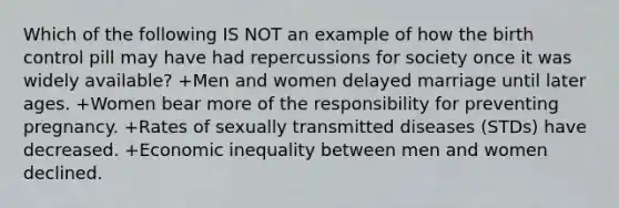 Which of the following IS NOT an example of how the birth control pill may have had repercussions for society once it was widely available? +Men and women delayed marriage until later ages. +Women bear more of the responsibility for preventing pregnancy. +Rates of sexually transmitted diseases (STDs) have decreased. +Economic inequality between men and women declined.