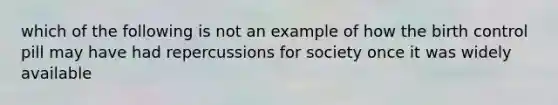 which of the following is not an example of how the birth control pill may have had repercussions for society once it was widely available