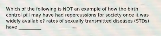 Which of the following is NOT an example of how the birth control pill may have had repercussions for society once it was widely available? rates of sexually transmitted diseases (STDs) have __________