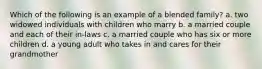 Which of the following is an example of a blended family? a. two widowed individuals with children who marry b. a married couple and each of their in-laws c. a married couple who has six or more children d. a young adult who takes in and cares for their grandmother