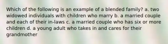 Which of the following is an example of a blended family? a. two widowed individuals with children who marry b. a married couple and each of their in-laws c. a married couple who has six or more children d. a young adult who takes in and cares for their grandmother