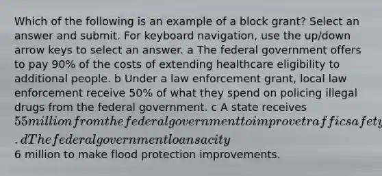 Which of the following is an example of a block grant? Select an answer and submit. For keyboard navigation, use the up/down arrow keys to select an answer. a The federal government offers to pay 90% of the costs of extending healthcare eligibility to additional people. b Under a law enforcement grant, local law enforcement receive 50% of what they spend on policing illegal drugs from the federal government. c A state receives 55 million from the federal government to improve traffic safety. d The federal government loans a city6 million to make flood protection improvements.