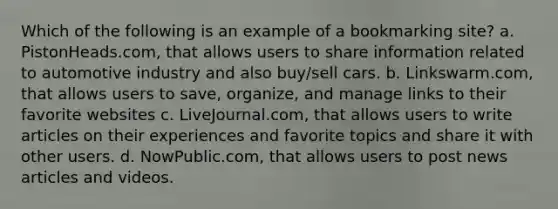 Which of the following is an example of a bookmarking site? a. PistonHeads.com, that allows users to share information related to automotive industry and also buy/sell cars. b. Linkswarm.com, that allows users to save, organize, and manage links to their favorite websites c. LiveJournal.com, that allows users to write articles on their experiences and favorite topics and share it with other users. d. NowPublic.com, that allows users to post news articles and videos.