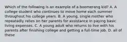 Which of the following is an example of a boomerang kid? A. A college student who continues to move home each summer throughout his college years. B. A young, single mother who repeatedly relies on her parents for assistance in paying basic living expenses. C. A young adult who returns to live with his parents after finishing college and getting a full-time job. D. all of these