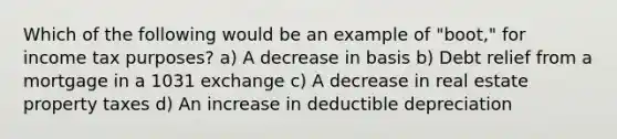 Which of the following would be an example of "boot," for income tax purposes? a) A decrease in basis b) Debt relief from a mortgage in a 1031 exchange c) A decrease in real estate property taxes d) An increase in deductible depreciation