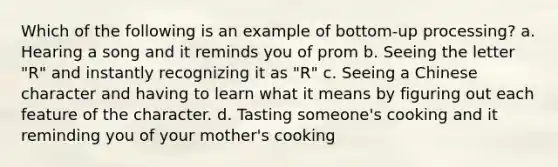 Which of the following is an example of bottom-up processing? a. Hearing a song and it reminds you of prom b. Seeing the letter "R" and instantly recognizing it as "R" c. Seeing a Chinese character and having to learn what it means by figuring out each feature of the character. d. Tasting someone's cooking and it reminding you of your mother's cooking