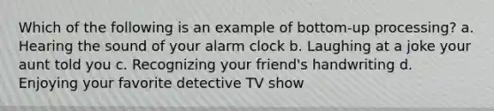 Which of the following is an example of bottom-up processing? a. Hearing the sound of your alarm clock b. Laughing at a joke your aunt told you c. Recognizing your friend's handwriting d. Enjoying your favorite detective TV show