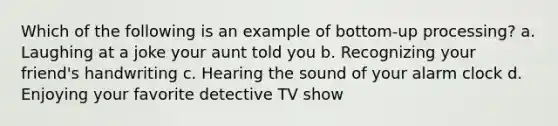 Which of the following is an example of bottom-up processing? a. Laughing at a joke your aunt told you b. Recognizing your friend's handwriting c. Hearing the sound of your alarm clock d. Enjoying your favorite detective TV show