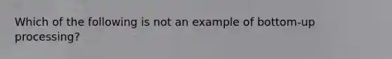 Which of the following is not an example of bottom-up processing?