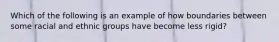 Which of the following is an example of how boundaries between some racial and ethnic groups have become less rigid?