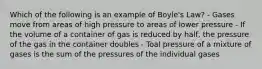 Which of the following is an example of Boyle's Law? - Gases move from areas of high pressure to areas of lower pressure - If the volume of a container of gas is reduced by half, the pressure of the gas in the container doubles - Toal pressure of a mixture of gases is the sum of the pressures of the individual gases