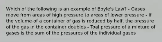 Which of the following is an example of Boyle's Law? - Gases move from areas of high pressure to areas of lower pressure - If the volume of a container of gas is reduced by half, the pressure of the gas in the container doubles - Toal pressure of a mixture of gases is the sum of the pressures of the individual gases