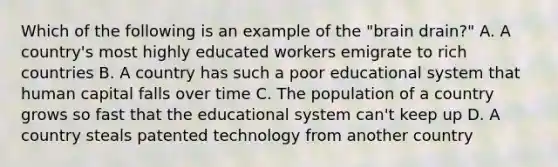 Which of the following is an example of the "brain drain?" A. A country's most highly educated workers emigrate to rich countries B. A country has such a poor educational system that human capital falls over time C. The population of a country grows so fast that the educational system can't keep up D. A country steals patented technology from another country