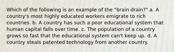 Which of the following is an example of the "brain drain?" a. A country's most highly educated workers emigrate to rich countries. b. A country has such a poor educational system that human capital falls over time. c. The population of a country grows so fast that the educational system can't keep up. d. A country steals patented technology from another country.