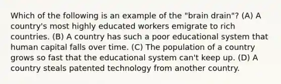 Which of the following is an example of the "brain drain"? (A) A country's most highly educated workers emigrate to rich countries. (B) A country has such a poor educational system that human capital falls over time. (C) The population of a country grows so fast that the educational system can't keep up. (D) A country steals patented technology from another country.