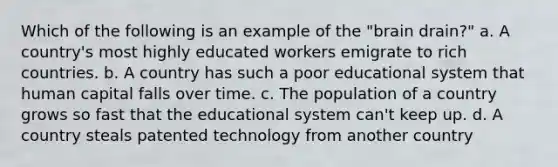 Which of the following is an example of the "brain drain?" a. A country's most highly educated workers emigrate to rich countries. b. A country has such a poor educational system that human capital falls over time. c. The population of a country grows so fast that the educational system can't keep up. d. A country steals patented technology from another country