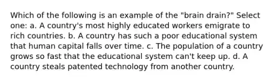 Which of the following is an example of the "brain drain?" Select one: a. A country's most highly educated workers emigrate to rich countries. b. A country has such a poor educational system that human capital falls over time. c. The population of a country grows so fast that the educational system can't keep up. d. A country steals patented technology from another country.