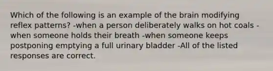 Which of the following is an example of <a href='https://www.questionai.com/knowledge/kLMtJeqKp6-the-brain' class='anchor-knowledge'>the brain</a> modifying reflex patterns? -when a person deliberately walks on hot coals -when someone holds their breath -when someone keeps postponing emptying a full <a href='https://www.questionai.com/knowledge/kb9SdfFdD9-urinary-bladder' class='anchor-knowledge'>urinary bladder</a> -All of the listed responses are correct.