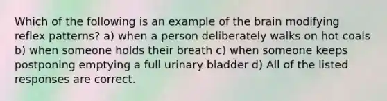 Which of the following is an example of <a href='https://www.questionai.com/knowledge/kLMtJeqKp6-the-brain' class='anchor-knowledge'>the brain</a> modifying reflex patterns? a) when a person deliberately walks on hot coals b) when someone holds their breath c) when someone keeps postponing emptying a full <a href='https://www.questionai.com/knowledge/kb9SdfFdD9-urinary-bladder' class='anchor-knowledge'>urinary bladder</a> d) All of the listed responses are correct.