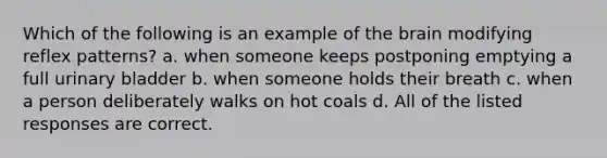 Which of the following is an example of the brain modifying reflex patterns? a. when someone keeps postponing emptying a full urinary bladder b. when someone holds their breath c. when a person deliberately walks on hot coals d. All of the listed responses are correct.
