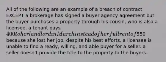 All of the following are an example of a breach of contract EXCEPT a brokerage has signed a buyer agency agreement but the buyer purchases a property through his cousin, who is also a licensee. a tenant pays 400 to her landlord in March instead of her full rent of550 because she lost her job. despite his best efforts, a licensee is unable to find a ready, willing, and able buyer for a seller. a seller doesn't provide the title to the property to the buyers.