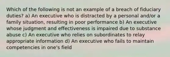 Which of the following is not an example of a breach of fiduciary duties? a) An executive who is distracted by a personal and/or a family situation, resulting in poor performance b) An executive whose judgment and effectiveness is impaired due to substance abuse c) An executive who relies on subordinates to relay appropriate information d) An executive who fails to maintain competencies in one's field