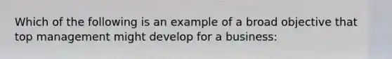 Which of the following is an example of a broad objective that top management might develop for a business: