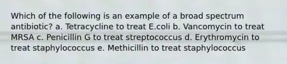 Which of the following is an example of a broad spectrum antibiotic? a. Tetracycline to treat E.coli b. Vancomycin to treat MRSA c. Penicillin G to treat streptococcus d. Erythromycin to treat staphylococcus e. Methicillin to treat staphylococcus