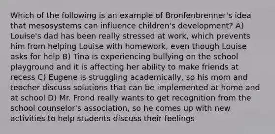 Which of the following is an example of Bronfenbrenner's idea that mesosystems can influence children's development? A) Louise's dad has been really stressed at work, which prevents him from helping Louise with homework, even though Louise asks for help B) Tina is experiencing bullying on the school playground and it is affecting her ability to make friends at recess C) Eugene is struggling academically, so his mom and teacher discuss solutions that can be implemented at home and at school D) Mr. Frond really wants to get recognition from the school counselor's association, so he comes up with new activities to help students discuss their feelings