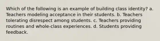 Which of the following is an example of building class identity? a. Teachers modeling acceptance in their students. b. Teachers tolerating disrespect among students. c. Teachers providing routines and whole-class experiences. d. Students providing feedback.