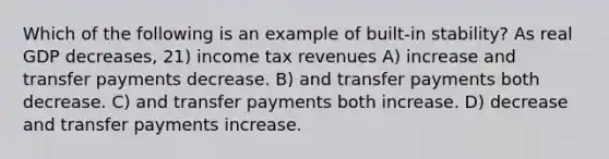 Which of the following is an example of built-in stability? As real GDP decreases, 21) income tax revenues A) increase and transfer payments decrease. B) and transfer payments both decrease. C) and transfer payments both increase. D) decrease and transfer payments increase.