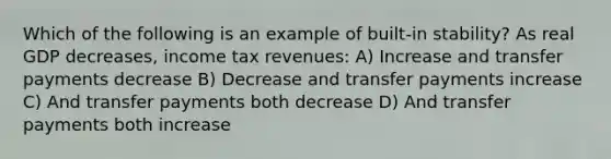 Which of the following is an example of built-in stability? As real GDP decreases, income tax revenues: A) Increase and transfer payments decrease B) Decrease and transfer payments increase C) And transfer payments both decrease D) And transfer payments both increase