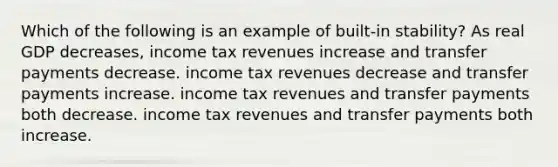 Which of the following is an example of built-in stability? As real GDP decreases, income tax revenues increase and transfer payments decrease. income tax revenues decrease and transfer payments increase. income tax revenues and transfer payments both decrease. income tax revenues and transfer payments both increase.