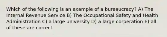 Which of the following is an example of a bureaucracy? A) The Internal Revenue Service B) The Occupational Safety and Health Administration C) a large university D) a large corperation E) all of these are correct