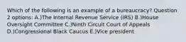 Which of the following is an example of a bureaucracy? Question 2 options: A.)The Internal Revenue Service (IRS) B.)House Oversight Committee C.)Ninth Circuit Court of Appeals D.)Congressional Black Caucus E.)Vice president