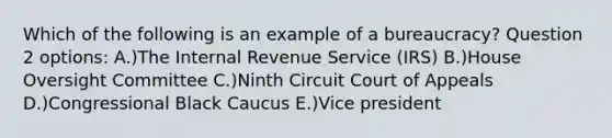 Which of the following is an example of a bureaucracy? Question 2 options: A.)The Internal Revenue Service (IRS) B.)House Oversight Committee C.)Ninth Circuit Court of Appeals D.)Congressional Black Caucus E.)Vice president