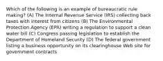 Which of the following is an example of bureaucratic rule making? (A) The Internal Revenue Service (IRS) collecting back taxes with interest from citizens (B) The Environmental Protection Agency (EPA) writing a regulation to support a clean water bill (C) Congress passing legislation to establish the Department of Homeland Security (D) The federal government listing a business opportunity on its clearinghouse Web site for government contracts