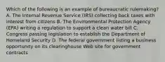 Which of the following is an example of bureaucratic rulemaking? A. The Internal Revenue Service (IRS) collecting back taxes with interest from citizens B. The Environmental Protection Agency (EPA) writing a regulation to support a clean water bill C. Congress passing legislation to establish the Department of Homeland Security D. The federal government listing a business opportunity on its clearinghouse Web site for government contracts