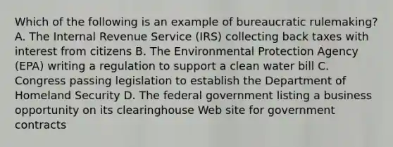 Which of the following is an example of bureaucratic rulemaking? A. The Internal Revenue Service (IRS) collecting back taxes with interest from citizens B. The Environmental Protection Agency (EPA) writing a regulation to support a clean water bill C. Congress passing legislation to establish the Department of Homeland Security D. The federal government listing a business opportunity on its clearinghouse Web site for government contracts