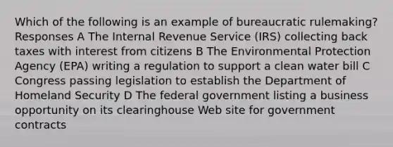 Which of the following is an example of bureaucratic rulemaking? Responses A The Internal Revenue Service (IRS) collecting back taxes with interest from citizens B The Environmental Protection Agency (EPA) writing a regulation to support a clean water bill C Congress passing legislation to establish the Department of Homeland Security D The federal government listing a business opportunity on its clearinghouse Web site for government contracts