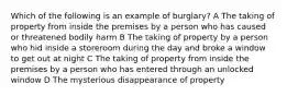 Which of the following is an example of burglary? A The taking of property from inside the premises by a person who has caused or threatened bodily harm B The taking of property by a person who hid inside a storeroom during the day and broke a window to get out at night C The taking of property from inside the premises by a person who has entered through an unlocked window D The mysterious disappearance of property