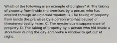 Which of the following is an example of burglary? A. The taking of property from inside the premises by a person who has entered through an unlocked window. B. The taking of property from inside the premises by a person who has caused or threatened bodily harm. C. The mysterious disappearance of property. D. The taking of property by a person who hid inside a storeroom during the day and broke a window to get out at night.