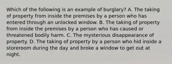 Which of the following is an example of burglary? A. The taking of property from inside the premises by a person who has entered through an unlocked window. B. The taking of property from inside the premises by a person who has caused or threatened bodily harm. C. The mysterious disappearance of property. D. The taking of property by a person who hid inside a storeroom during the day and broke a window to get out at night.